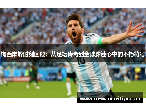 梅西巅峰时刻回顾：从足坛传奇到全球球迷心中的不朽符号