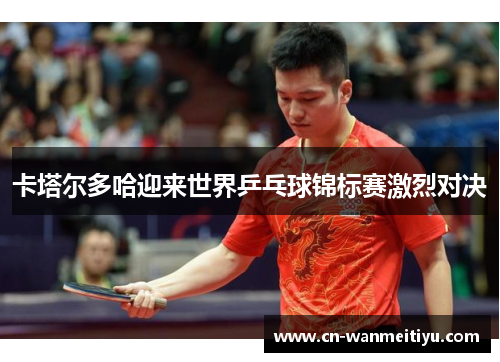 卡塔尔多哈迎来世界乒乓球锦标赛激烈对决