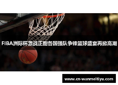FIBA洲际杯激战正酣各国强队争锋篮球盛宴再掀高潮