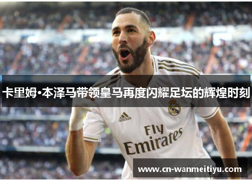 卡里姆·本泽马带领皇马再度闪耀足坛的辉煌时刻