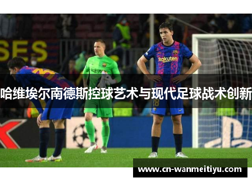 哈维埃尔南德斯控球艺术与现代足球战术创新