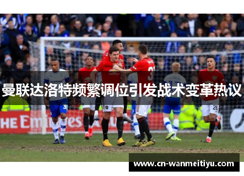 曼联达洛特频繁调位引发战术变革热议