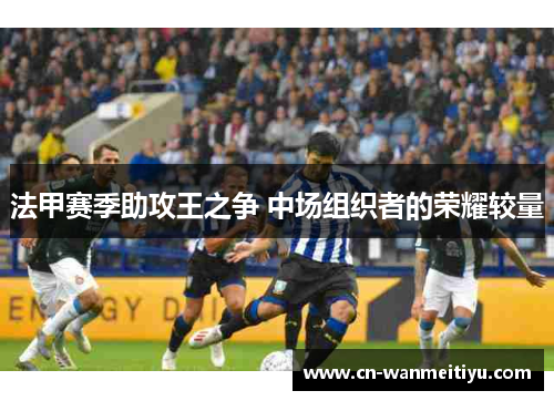 法甲赛季助攻王之争 中场组织者的荣耀较量