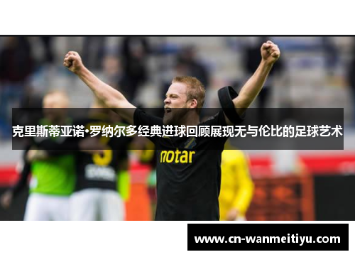 克里斯蒂亚诺·罗纳尔多经典进球回顾展现无与伦比的足球艺术