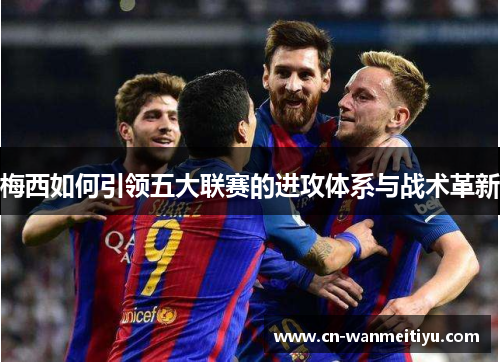 梅西如何引领五大联赛的进攻体系与战术革新