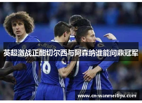 英超激战正酣切尔西与阿森纳谁能问鼎冠军