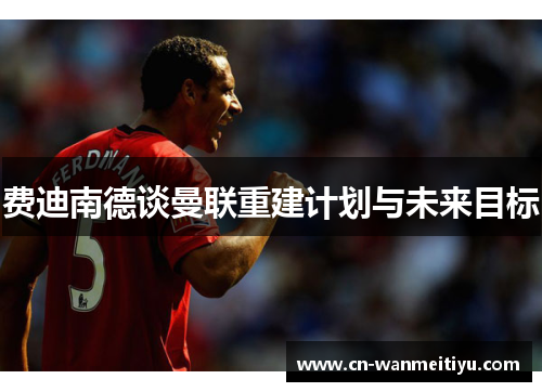 费迪南德谈曼联重建计划与未来目标